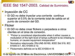 1403/02/15 Antonio Moreno Muñoz. Área de Electrónica. Universidad de Córdoba.
IEEE 1547-2003. Seguridad y Protección.
• Desviaciones en la tensión
 Cuando cualquier tensión se encuentre entre los rangos especificados en la
tabla, el GD debe cesar la alimentación de la red del SEP en el tiempo
especificado.
IEEE 1547 IEC 61727 VDE 0126-1-1
Voltage range (%) Disconnection
time (s)
Voltage range
(%)
Disconnection
time (s)
Voltage range (%) Disconnection
time (s)
V < 50 0.16 V < 50 0.10 110 ≤ V < 85 0.2
50 ≤ V < 88 2.00 50 ≤ V < 85 2.00
110 < V < 120 1.00 110 < V < 135 2.00
V ≥ 120 0.16 V ≥ 135 0.05
El propósito del retraso de tiempo permitido es ser capaces de ir más allá de las perturbaciones de corto
plazo para evitar las molestias por exceso de disparo
Respuesta a las condiciones anormales de la red
 
