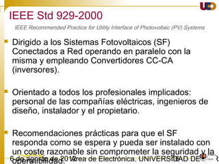1603/02/15 Antonio Moreno Muñoz. Área de Electrónica. Universidad de Córdoba.
IEEE 1547-2003. Seguridad y Protección.
• Desviaciones en frecuencia
 Cuando la frecuencia del sistema se encuentre entre los rangos especificados
en la tabla, el GD debe cesar la alimentación de la red del SEP en el tiempo
especificado.
IEEE 1547 IEC61727 VDE0126-1-1
Frequency
range (Hz)
Disconnection
time (s)
Frequency
range (Hz)
Disconnection
time (s)
Frequency
range (Hz)
Disconnection
time (s)
59.3 < f < 60.5* 0.16 fn-1 < f < fn+1 0.2 47.5 < f < 50.2 0.2
Respuesta a las condiciones anormales de la red
 