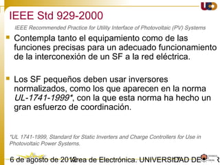 1703/02/15 Antonio Moreno Muñoz. Área de Electrónica. Universidad de Córdoba.
IEEE 1547-2003. Seguridad y Protección.
• Reconexión
 Después de una perturbación o una falta en la red del SEP, la reconexión
del GD será automática una vez que la tensión y la frecuencia han vuelto y
se mantienen en su rango normal especificado por la normativa vigente.
IEEE 1547 IEC 61727 VDE 0126-1-1
88 < V < 110 [%]
AND
59.3 < f < 60.5 [Hz]
AND
Min. delay < 5 minutes
85 < V < 110 [%]
AND
fn-1 < f < fn+1 [Hz]
AND
Min. delay of 3 minutes
N/A
El tiempo de retardo en IEC 61727 es una medida adicional para asegurar la resincronización antes de la
reconexión con el fin de evitar posibles daños
Respuesta a las condiciones anormales de la red
 