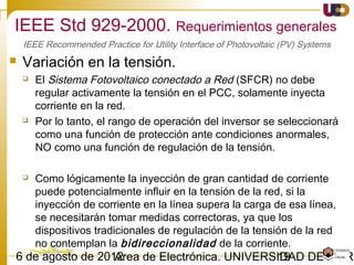 1903/02/15 Antonio Moreno Muñoz. Área de Electrónica. Universidad de Córdoba.
La generación en isla sin el control de la compañía eléctrica debe ser evitada
porque:
 La compañía eléctrica no puede controlar la tensión y la frecuencia en la isla,
con el posible daño que esto puede causar a los equipos y a los usuarios.
 Puede crear una situación de peligro para los trabajos en una línea que tiene
corriente, cuando se suponía que estaba desconectada de cualquier fuente.
•Ante un funcionamiento en isla no intencionado en el que el GD alimenta una porción de la
red del SEP en el PCC, el sistema de interconexión debe detectar la situación de isla y cesar la
alimentación en ≤ 2 seg.
Funcionamiento en isla no intencionado
IEEE 1547-2003. Seguridad y Protección.
 