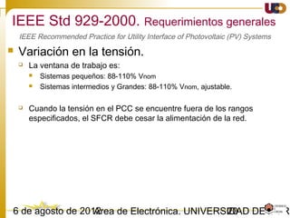 2003/02/15 Antonio Moreno Muñoz. Área de Electrónica. Universidad de Córdoba.
IEEE 1547-2003. Calidad de Suministro.
• Inyección de CC
 El GD no debe inyectar una corriente continua superior en el punto de
conexión del GD.
– Obs. Para IEEE 1547 y IEC61727 el componente de CC de la corriente debe ser medida
mediante el análisis armónico (FFT) y no hay ninguna condición de tiempo máximo de disparo
• Flicker
 El GD no debe crear flickers o parpadeos a otros clientes en el área de
conexión.“Flicker is considered objectionable when it either causes a
modulation of the light level of lamps sufficient to be irritating to humans,
or causes equipment misoperation”
 Normativa relacionada: EN-UNE-50160, IEEE Std 519, IEC 61000-3-7, IEC 61000-2-12.
 Flickermetro definido en la IEC 61000-4-15
IEEE 1547 IEC61727 VDE0126-1-1
Idc < 0.5 [%]
of the rated RMS current
Idc < 1 [%]
of the rated RMS current
Idc < 1A
Max Trip Time 0.2 s
 