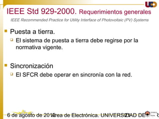 2103/02/15 Antonio Moreno Muñoz. Área de Electrónica. Universidad de Córdoba.
IEEE 1547-2003. Calidad de Suministro.
• Armónicos
 Cuando el GD alimenta carga equilibrada la inyección de armónicos de corriente
en la red del SEP, medida en el PCC, no debe superar los valores de la tabla.
IEEE 1547 and IEC 61727
Individual harmonic
order (odd)*
h < 11 11 ≤ h < 17 17 ≤ h < 23 23 ≤ h < 35 35 ≤ h Total harmonic
distortion
THD (%)
(%) 4.0 2.0 1.5 0.6 0.3 5.0
Odd harmonics Even harmonics
Order h Current (A) Order h Current (A)
3 2.30 2 1.08
5 1.14 4 0.43
7 0.77 6 0.30
9 0.40 8 ≤ h ≤ 40 0.23 x 8/h
11 0.33
13 0.21
13 ≤ h ≤ 39 0.15 x 15/h
Obs. La tensión de prueba para IEEE 1574/IEC 61727 debe ser producido por una fuente de alimentación electrónica con
THD en tensión <2,5% (por lo general las fuentes ideales)
Si IEC 61727 no se considera, la práctica es
que los límites armónicos son establecidos
por la norma IEC 61000-3-2 para equipos de
clase A
Obs. Los límites actuales de la norma IEC61000-3-2 se dan en amperios y en general son más altos que los de IEC 61727.
Para los equipos con una corriente superior a 16 A, pero inferior a 75A otra similar, el estándar IEEE 61000 03.12 se
aplica
 
