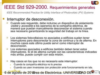 2203/02/15 Antonio Moreno Muñoz. Área de Electrónica. Universidad de Córdoba.
 Sólo en IEC 61727 se dice que el inversor fotovoltaico tendrá un factor de
potencia en retraso medio superior a 0,9 cuando la salida es superior al 50%.
La mayoría de los inversores fotovoltaicos conectados a red operan cerca de
un factor de potencia unidad.
 En esta norma IEEE 1547 no hay ningún requisito para el factor de potencia
 No hay requisitos de factor de potencia se mencionan en VDE0126-1-1
Observaciones:
 Por lo general, el requisito de factor de potencia debe ser interpretado ahora como requisito
para operar con factor de potencia casi la unidad , sin la posibilidad de regular la tensión
mediante el intercambio de potencia reactiva con la red.
 Para grandes instalaciones conectados directamente con el nivel de distribución, los requisitos
de red local se aplican, ya que pueden participar en el control de cuadrícula.
 Para pequeñas instalaciones se espera que en un futuro próximo las compañías eléctricas les
permitirán el intercambio de potencia reactiva, pero las nuevas normas se esperan todavía.
Factor de potencia
IEEE 1547-2003. Seguridad y Protección.
 