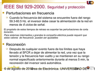 2403/02/15 Antonio Moreno Muñoz. Área de Electrónica. Universidad de Córdoba.
What can happen?
 On a sunny day in summer in Italy and Germany, PVs can potentially produce up to 70%
of the capacity = 0.7·35GW =24.5 GW
 Due to a sudden 200mHz frequency deviation, e.g. 50% of the PVs would trip.
 As a result an outage of more than 10GW in Central Europe, the disturbance reserve is
only 3GW.
Prior to April 2011 PVs were required to disconnect at 50.2 Hz (1.004 pu)
 