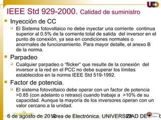 2803/02/15 Antonio Moreno Muñoz. Área de Electrónica. Universidad de Córdoba.
Voltage support under normal operation. Provide reactive power:
cos = 0.95ϕ underexcited to 0.95 overexcited
Setpoint can be fixed or adjustable (determined by NO):
Fixed cos ϕ, should be capable to change target value based on remote signal
Fixed reactive power in MVArs, should be capable to change target value based on
remote signal
Variable cos (ϕ P), should adopt automatically within 10 seconds
Variable reactive power Q(U), should adopt automatically within 10 s to 1 minute.
Static grid support
 