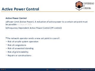 3103/02/15 Antonio Moreno Muñoz. Área de Electrónica. Universidad de Córdoba.
Active Power Control
Active Power Control
a)Power Limit (Active Power). A reduction of active power to a certain set point must
be possible in steps of 10%
b)Frequency Dependent Active Power Control (PF control)
The network operator sends a new set point in case of:
– Risk of unsafe system operation
– Risk of congestions
– Risk of unwanted islanding
– Risk of grid instability
– Repairs or constructions
 