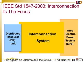503/02/15 Antonio Moreno Muñoz. Área de Electrónica. Universidad de Córdoba.
Normativa internacional
Grid connection requirements
 IEEE 1547-2003 Standard for Interconnecting Distributed Resources with Electric Power Systems
 IEEE 1547.1- 2005 Standard for Conformance Tests Procedures for Equipment Interconnecting
Distributed Resources with Electric Power Systems
 IEEE 929-2000, Recommended Practice for Utility Interface of Photovoltaic (PV) Systems –
incorporated in IEEE 1547
 UL 1741, Standard for Inverters, Converters, and Controllers for Use in Independent Power Systems
- elaborated by Underwriters Laboratories Inc. – compatibilized with IEEE 1547
 IEC61727 [6] Photovoltaic (PV) systems - Characteristics of the utility interface - December 2004
 IEC 62116 Ed.1 2005: Testing procedure of islanding prevention measures for utility interactive
photovoltaic inverter (describes the tests for IEC 61727) – approved in 2007
 VDE0126-1-1 2006 Automatic disconnection device between a generator and the public low-voltage
grid” – Safety issues- applied on German Market
 EN 50438: – “Requirements for the connection of micro-generators in parallel with public LV
distribution networks”
 Technical Guideline “Generating Plants Connected to the Medium-Voltage Network – Guideline for
generating plants’ connection to and parallel operation with the medium-voltage network“, June
2008, BDEW, Berlin
 MV Grid Code for PV and Wind Plants O.P.12.2 Red Electrica 2008 -Spain
 