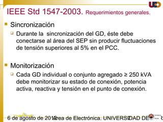 703/02/15 Antonio Moreno Muñoz. Área de Electrónica. Universidad de Córdoba.
IEEE Std 1547-2003.
 Esta norma establece criterios y requerimientos para la interconexión de
fuentes distribuidas a una red eléctrica de potencia.
 Estos requerimientos deben cumplirse en el Punto de Conexión Común (PCC),
aunque los dispositivos empleados para lograrlo pueden localizarse donde sea
oportuno.
 Estamos ante unos requerimientos tecnológicos y especificaciones universales,
ya sean máquinas síncronas, asíncronas o convertidores electrónicos de
potencia.
 Son requerimientos funcionales, no están ligados a ningún equipo en particular.
 Esta norma tiene su aplicación en Sistemas Eléctricos de Potencia (SEP) de 60Hz.
IEEE Standard for Interconnecting Distributed Resources with Electric Power Systems
 