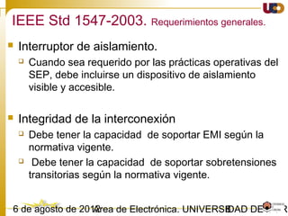 803/02/15 Antonio Moreno Muñoz. Área de Electrónica. Universidad de Córdoba.
Local EPS 1
Area Electric Power System (EPS)
Local EPS 3
PCC
Point of DR
Connection
DR unit
Local EPS 2
Point of DR
Connection
Point of Common
Coupling (PCC)
Note: There can be any number of Local EPSs.
PCC
DR unitLoad Load
Condiciones de interconexión
 
