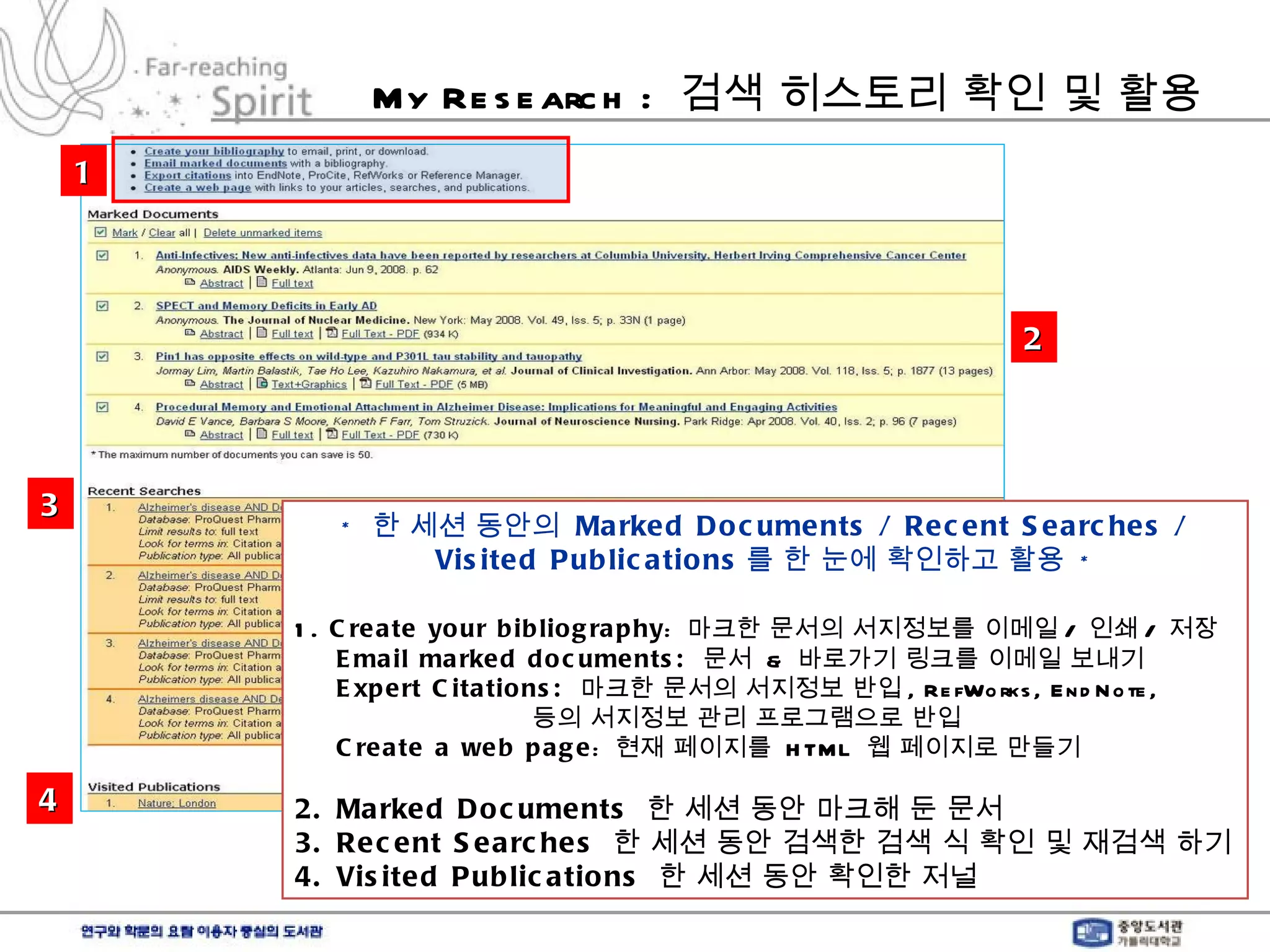 My Research :  검색 히스토리 확인 및 활용 *  한 세션 동안의  Marked Documents / Recent Searches / Visited Publications 를 한 눈에 확인하고 활용  * 1.  Create your bibliography :  마크한 문서의 서지정보를 이메일 /  인쇄 /  저장 Email marked documents:  문서  &  바로가기 링크를 이메일 보내기 Expert Citations:  마크한 문서의 서지정보 반입 , RefWorks, EndNote, 등의 서지정보 관리 프로그램으로 반입 Create a web page :  현재 페이지를  HTML  웹 페이지로 만들기 2. Marked Documents  한 세션 동안 마크해 둔 문서  3. Recent Searches  한 세션 동안 검색한 검색 식 확인 및 재검색 하기 4. Visited Publications  한 세션 동안 확인한 저널  1 2 3 4 