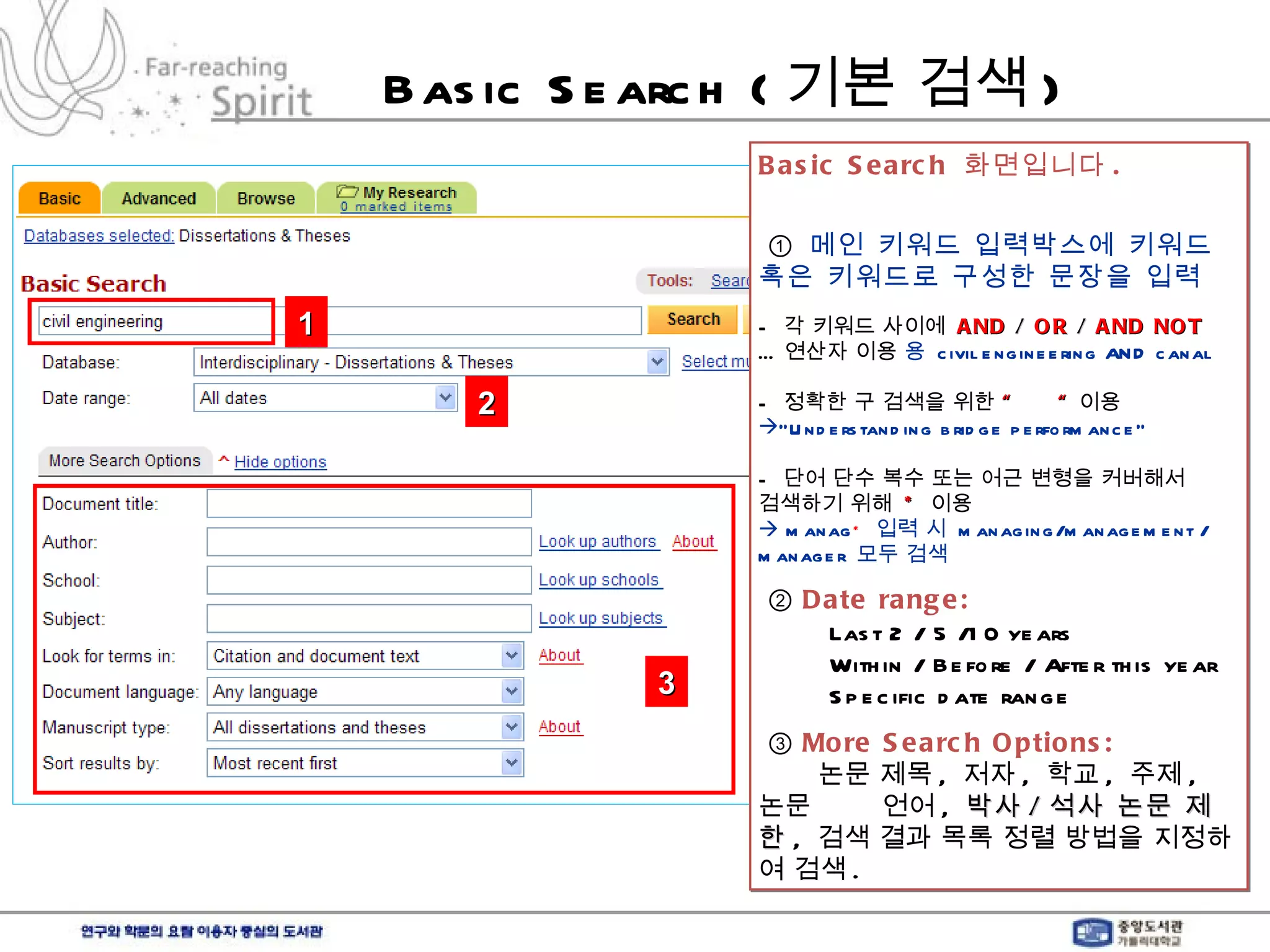 Basic Search ( 기본 검색 ) Basic Search  화면입니다 .   ①  메인 키워드 입력박스에 키워드  혹은 키워드로 구성한 문장을 입력 -  각 키워드 사이에  AND  /  OR  /  AND NOT … 연산자 이용     civil engineering AND canal -  정확한 구 검색을 위한  “  “  이용  “ Understanding bridge performance” -  단어 단수 복수 또는 어근 변형을 커버해서 검색하기 위해  *   이용    manag *   입력 시  managing/management / manager  모두 검색 ②  Date range:    Last 2 / 5 /10 years   Within / Before / After this year   Specific date range ③  More Search Options:   논문 제목 ,  저자 ,  학교 ,  주제 ,  논문  언어 ,  박사 / 석사 논문 제한 ,  검색 결과 목록 정렬 방법을 지정하여 검색 .  1 2 3 
