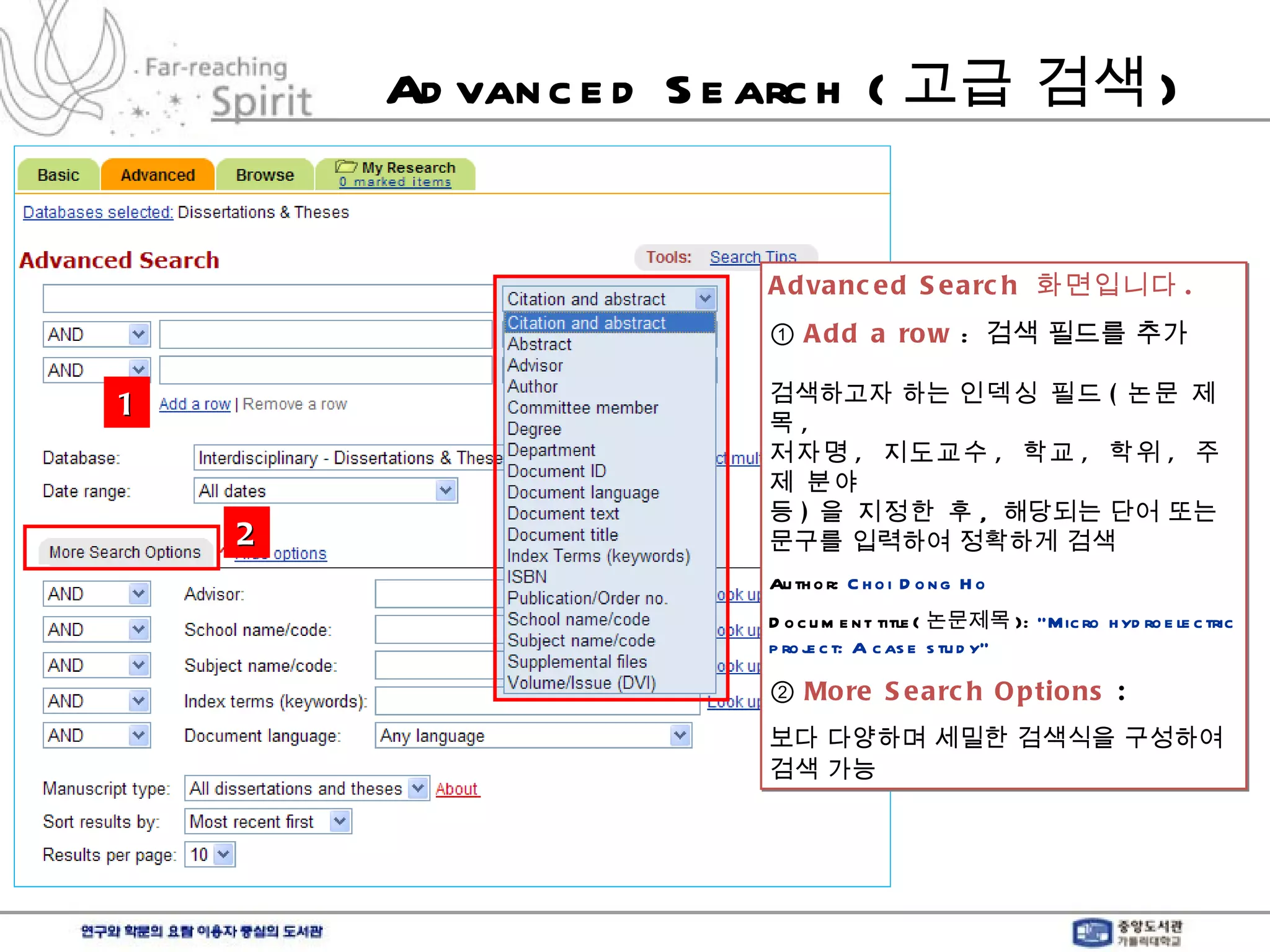 Advanced Search ( 고급 검색 ) Advanced Search  화면입니다 . ①  Add a row   :  검색 필드를 추가 검색하고자 하는  인덱싱 필드 ( 논문 제목 , 저자명 ,  지도교수 ,  학교 ,  학위 ,  주제 분야  등 ) 을 지정한 후 ,  해당되는 단어 또는  문구를 입력하여 정확하게 검색 Author:  Choi Dong Ho Document title( 논문제목 ):  “Micro hydroelectric project: A case study” ②  More Search Options  :  보다 다양하며 세밀한 검색식을 구성하여 검색 가능   2 1 
