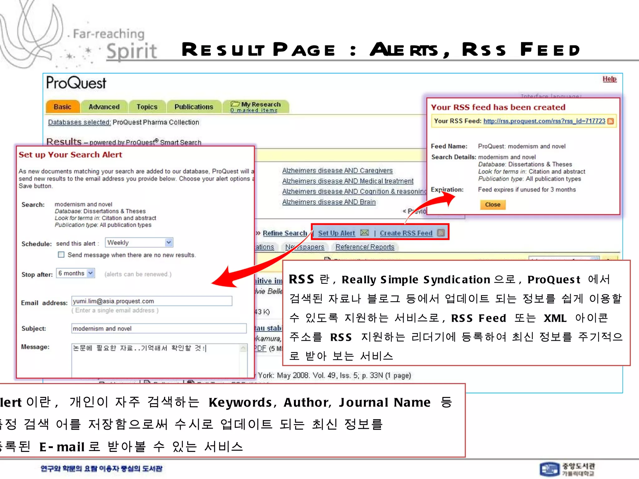 Result Page : Alerts, Rss Feed Alert 이란 ,  개인이 자주 검색하는  Keywords, Author, Journal Name  등  특정 검색 어를 저장함으로써 수시로 업데이트 되는 최신 정보를  등록된  E-mail 로 받아볼 수 있는 서비스 RSS 란 , Really Simple Syndication 으로 , ProQuest  에서 검색된 자료나 블로그 등에서 업데이트 되는 정보를 쉽게 이용할 수 있도록 지원하는 서비스로 , RSS Feed  또는  XML  아이콘 주소를  RSS  지원하는 리더기에 등록하여 최신 정보를 주기적으로 받아 보는 서비스 