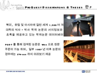ProQuest Dissertations & Theses  란 ? 북미 ,  유럽 및 아시아에 걸친 세계  1,500 여 개 대학의  석사 • 박사 학위 논문의 서지정보와 초록을 제공하고 있는 학위논문 데이터베이스   PQDT 를 통해 검색된 논문은  Web 으로 원문  주문이 가능 하며 ,  일부  1997 년 이후 논문의 경우에는  24page 까지 미리보기 제공 
