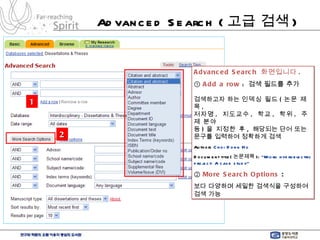 Advanced Search ( 고급 검색 ) Advanced Search  화면입니다 . ①  Add a row   :  검색 필드를 추가 검색하고자 하는  인덱싱 필드 ( 논문 제목 , 저자명 ,  지도교수 ,  학교 ,  학위 ,  주제 분야  등 ) 을 지정한 후 ,  해당되는 단어 또는  문구를 입력하여 정확하게 검색 Author:  Choi Dong Ho Document title( 논문제목 ):  “Micro hydroelectric project: A case study” ②  More Search Options  :  보다 다양하며 세밀한 검색식을 구성하여 검색 가능   2 1 