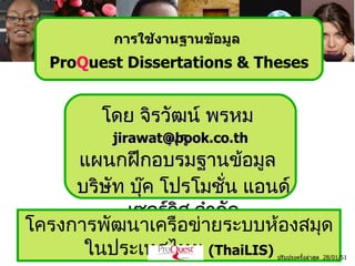 การใช้งานฐานข้อมูล
  ProQuest Dissertations & Theses


        โดย จิรวัฒน์ พรหม
                 พร
          jirawat@book.co.th
     แผนกฝึกอบรมฐำนข้อมูล
     บริษัท บุค โปรโมชัน แอนด์
               ๊          ่
             เซอร์วิส จำำกัด
โครงกำรพัฒนำเครือข่ำยระบบห้องสมุด
      ในประเทศไทย (ThaiLIS)   ปรับปรุงครังล่าสุด 28/01/51
                                         ้
 