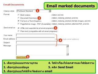 Email marked documents
                         1

                           2


                                       3



                                           4




                 5

1. เลือกรูปแบบบรรณานุกรม          4. ใส่หัวเรื่องให้เอกสารและใส่ข้อความ
2. เลือกรูปแบบข้อมูล               5. คลิก Send Email
3. เลือกรูปแบบไฟล์ที่จะจัดส่งทาง email
 