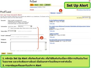 Set Up Alert
                                                          1




                                       2




1. คลิกปุม Set Up Alert เพื่อจัดเก็บคำาค้น เพื่อใช้สืบค้นกับเนื้อหาที่มีการปรับปรุงใหม่
         ่
ในอนาคต และแจ้งเตือนทางอีเมล์ เมื่อมีเอกสารใหม่ทพบจากคำาค้นนั้น
                                                      ี่
2. กรอกข้อมูลเพื่อบอกรับบริการ Alert
 