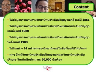Content


 ให้ขอมูลบรรณานุกรมวิทยานิพนธ์ระดับปริญญาเอกตั้งแต่ปี 1861
      ้

 ให้ขอมูลบรรณานุกรมพร้อมสาระสังเขปวิทยานิพนธ์ระดับปริญญา
      ้
เอกตั้งแต่ปี 1980

 ให้ขอมูลบรรณานุกรมพร้อมสาระสังเขปวิทยานิพนธ์ระดับปริญญา
      ้
โทตั้งแต่ปี 1988

 ให้ตัวอย่าง 24 หน้าแรกของวิทยานิพนธ์ในชื่อเรื่องทีมีให้บริการ
                                                    ่

 ทุกๆ ปีจะมีวิทยานิพนธ์ระดับปริญญาเอกและวิทยานิพนธ์ระดับ
ปริญญาโทเพิ่มขึ้นประมาณ 60,000 ชือเรื่อง
                                 ่
 