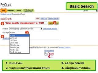 Basic Search



1 “total quality management” or TQM        3


                     2
4




    1. พิมพ์คำาค้น                             3. คลิกปุ่ม Search
    2. ระบุระยะเวลาที่วิทยานิพนธ์ตีพิมพ์       4. เพิ่มรูปแบบการสืบค้น
 