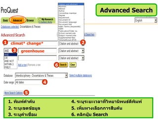 Advanced Search




1 climat* change*                2
   3   greenhouse


                        6


                    4

         5
 1. พิมพ์คำาค้น             4. ระบุระยะเวลาที่วิทยานิพนธ์ตีพิมพ์
 2. ระบุเขตข้อมูล           5. เพิ่มทางเลือกการสืบค้น
 3. ระบุคำาเชื่อม           6. คลิกปุ่ม Search
 