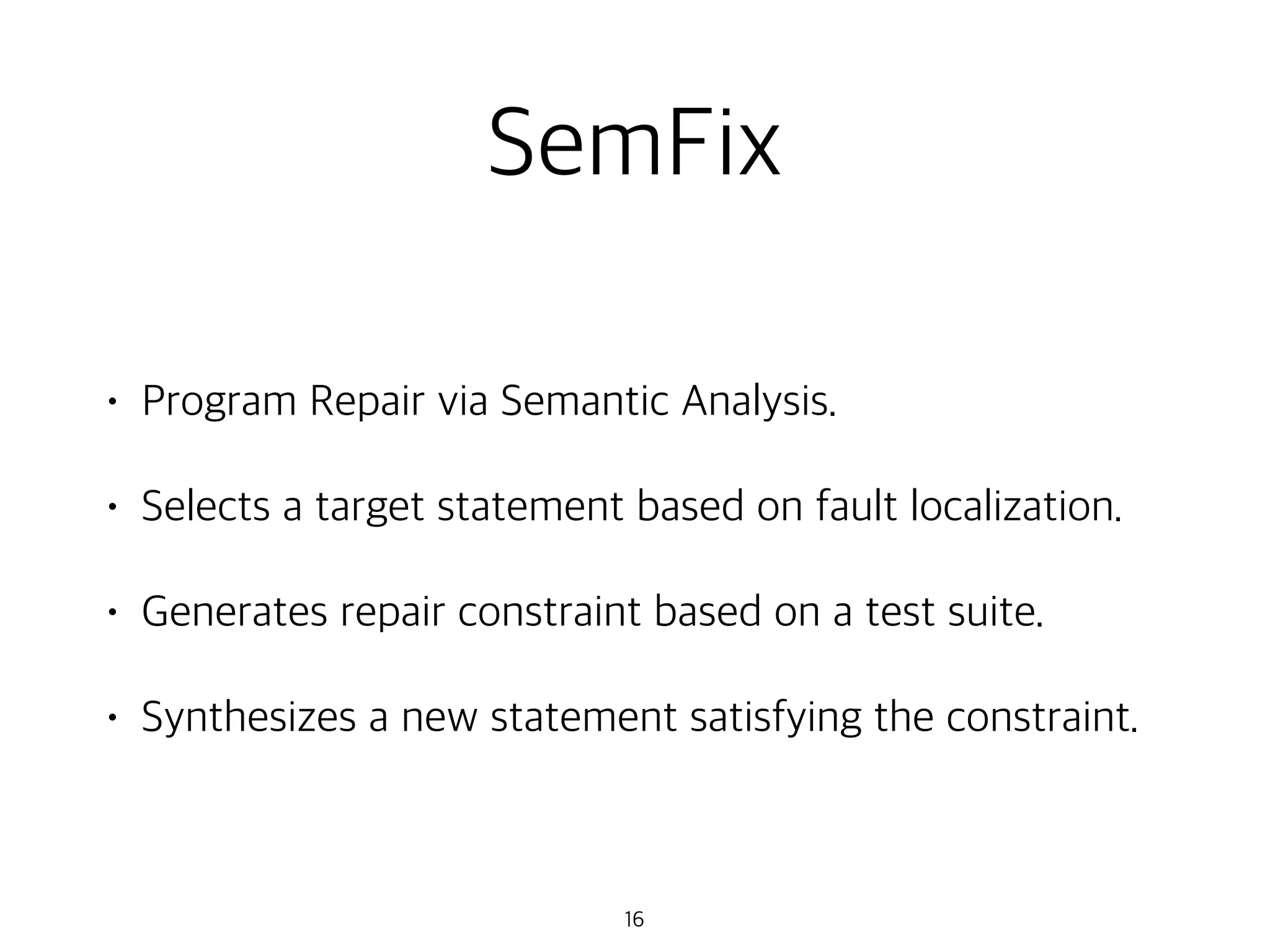 SemFix
• Program Repair via Semantic Analysis.
• Selects a target statement based on fault localization.
• Generates repair constraint based on a test suite.
• Synthesizes a new statement satisfying the constraint.
16
 