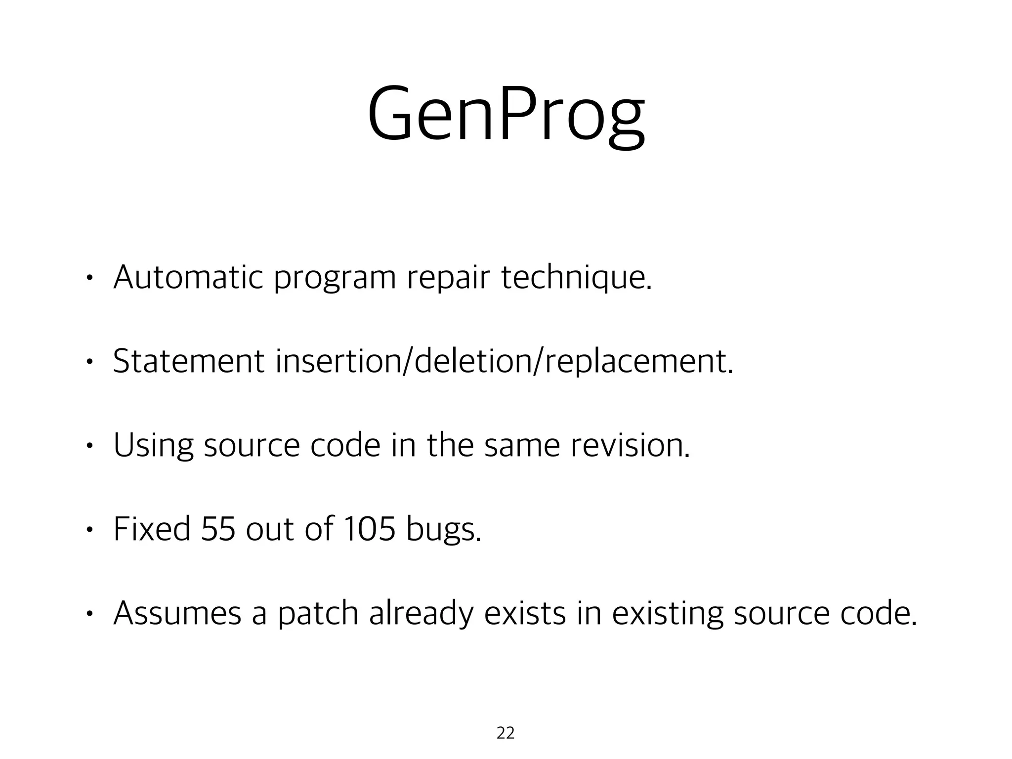 GenProg
• Automatic program repair technique.
• Statement insertion/deletion/replacement.
• Using source code in the same revision.
• Fixed 55 out of 105 bugs.
• Assumes a patch already exists in existing source code.
22
 