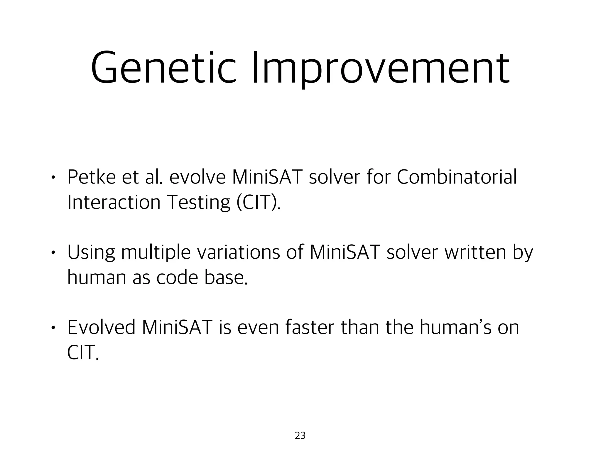 Genetic Improvement
• Petke et al. evolve MiniSAT solver for Combinatorial
Interaction Testing (CIT).
• Using multiple variations of MiniSAT solver written by
human as code base.
• Evolved MiniSAT is even faster than the human’s on
CIT.
23
 