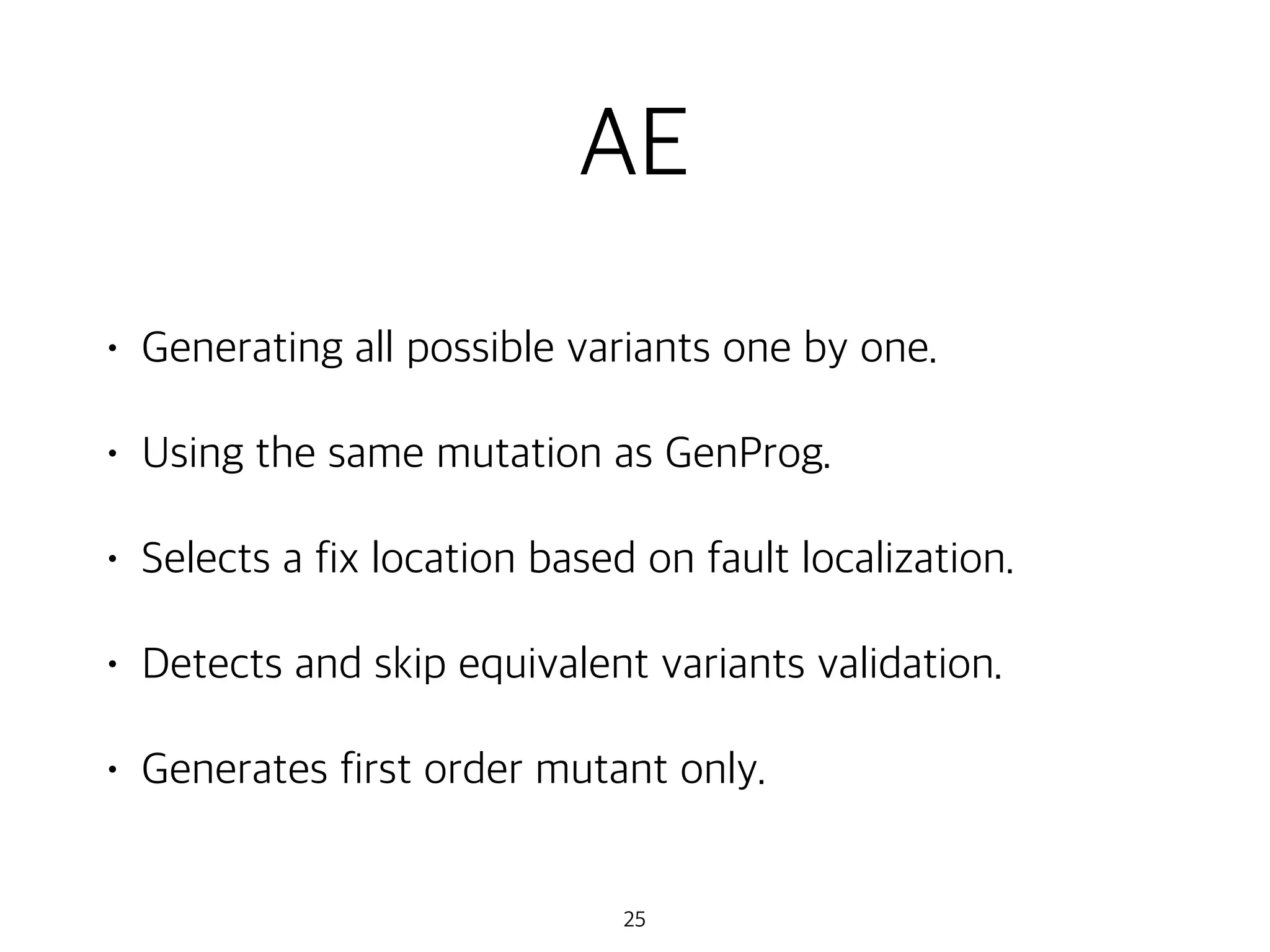 AE
• Generating all possible variants one by one.
• Using the same mutation as GenProg.
• Selects a fix location based on fault localization.
• Detects and skip equivalent variants validation.
• Generates first order mutant only.
25
 