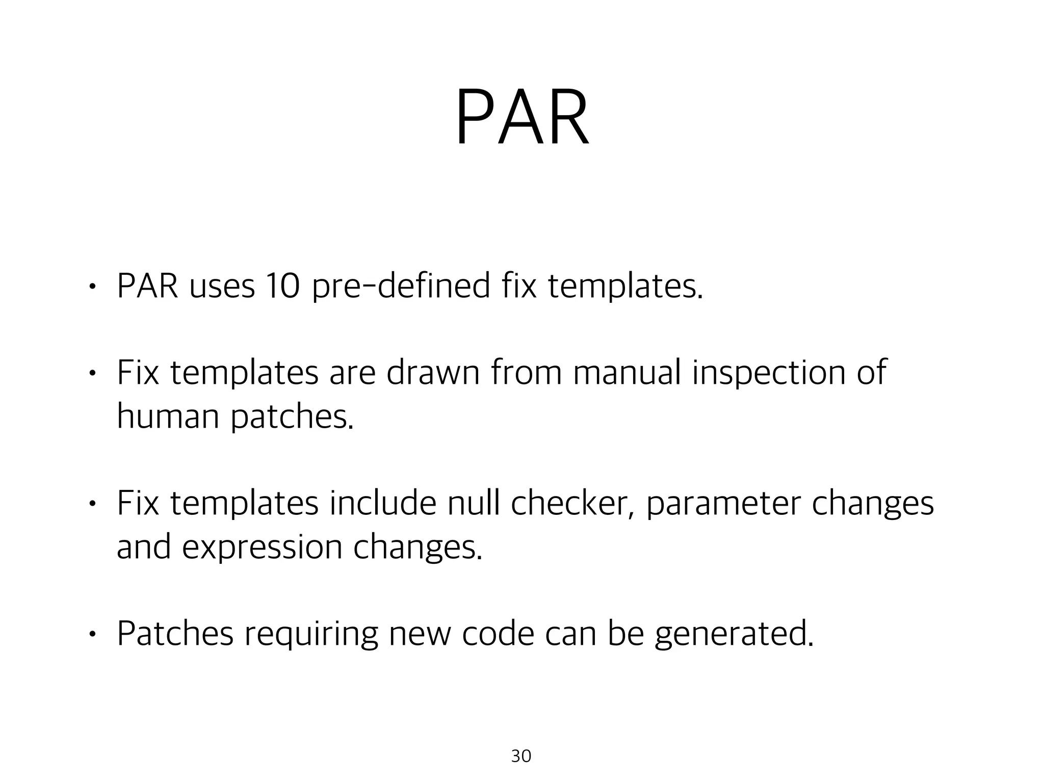 PAR
• PAR uses 10 pre-defined fix templates.
• Fix templates are drawn from manual inspection of
human patches.
• Fix templates include null checker, parameter changes
and expression changes.
• Patches requiring new code can be generated.
30
 