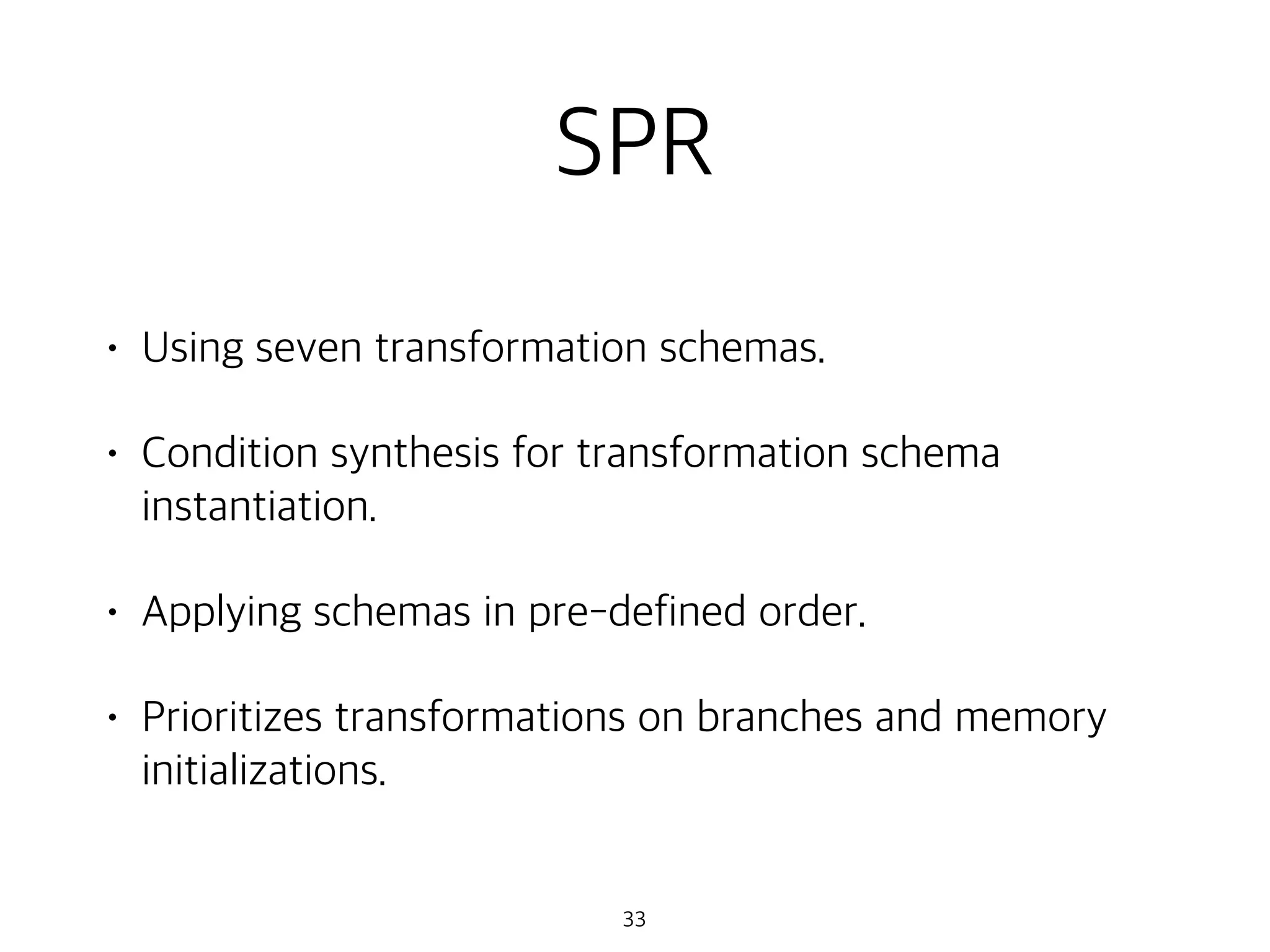 SPR
• Using seven transformation schemas.
• Condition synthesis for transformation schema
instantiation.
• Applying schemas in pre-defined order.
• Prioritizes transformations on branches and memory
initializations.
33
 