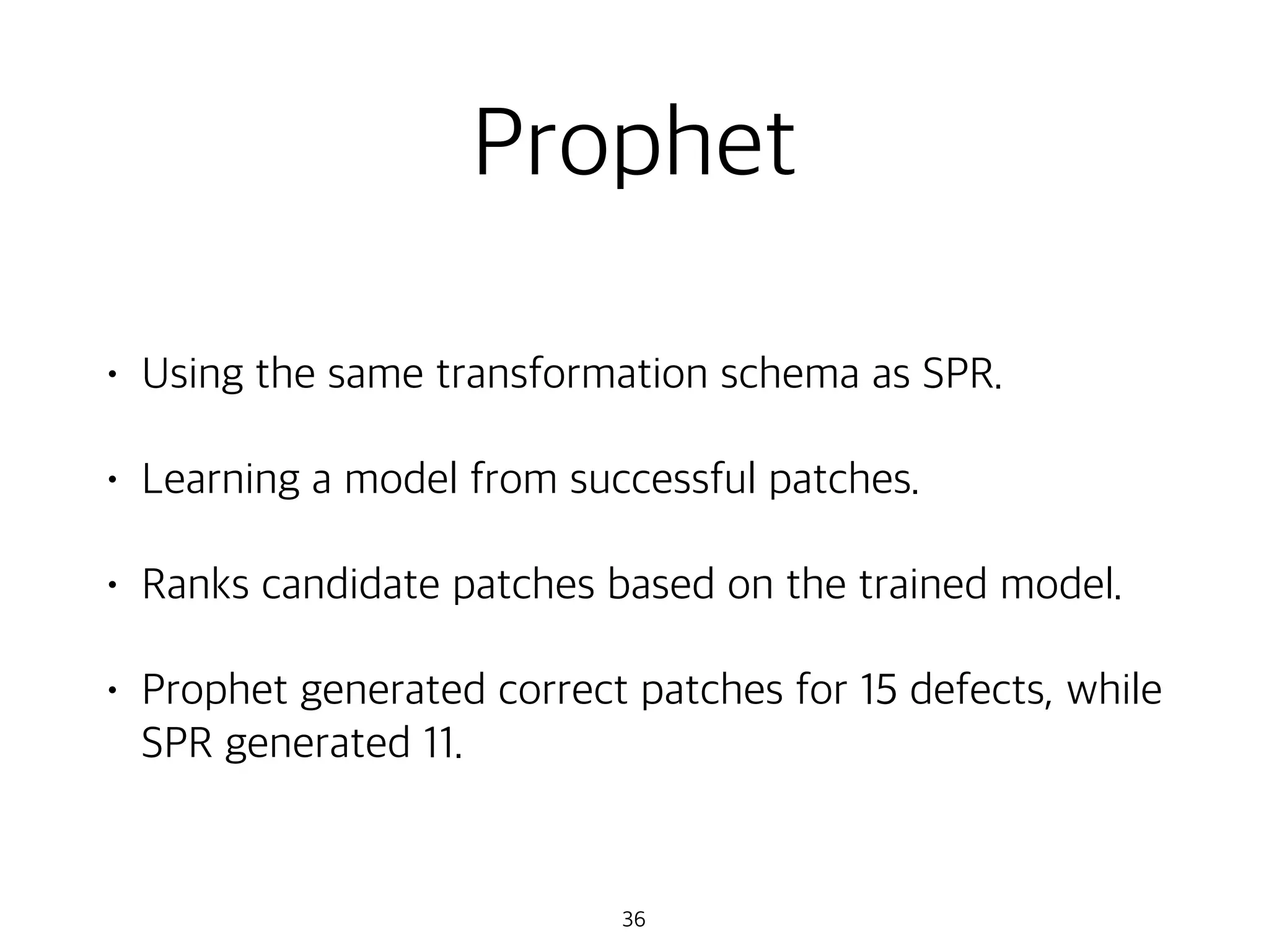 Prophet
• Using the same transformation schema as SPR.
• Learning a model from successful patches.
• Ranks candidate patches based on the trained model.
• Prophet generated correct patches for 15 defects, while
SPR generated 11.
36
 