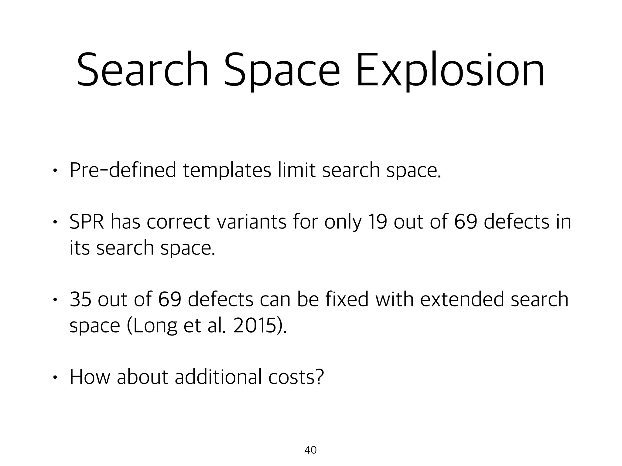Search Space Explosion
• Pre-defined templates limit search space.
• SPR has correct variants for only 19 out of 69 defects in
its search space.
• 35 out of 69 defects can be fixed with extended search
space (Long et al. 2015).
• How about additional costs?
40
 