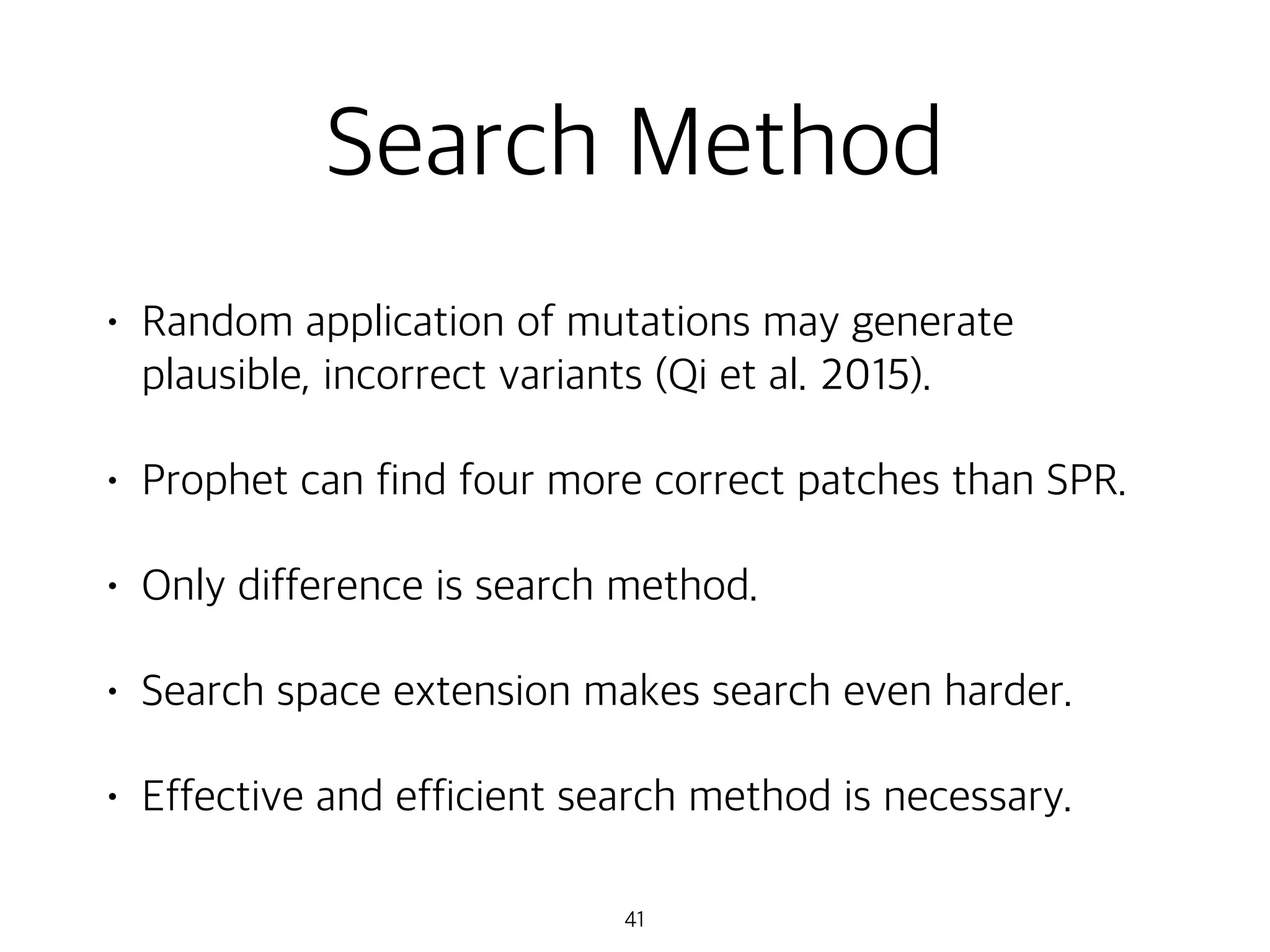 Search Method
• Random application of mutations may generate
plausible, incorrect variants (Qi et al. 2015).
• Prophet can find four more correct patches than SPR.
• Only difference is search method.
• Search space extension makes search even harder.
• Effective and efficient search method is necessary.
41
 