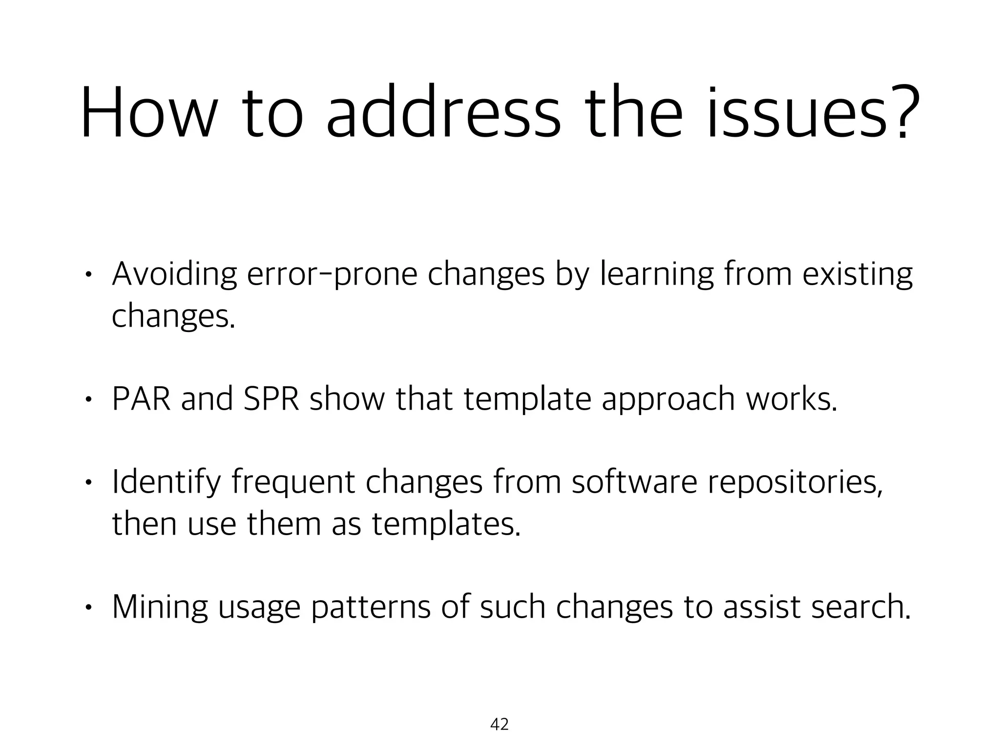 How to address the issues?
• Avoiding error-prone changes by learning from existing
changes.
• PAR and SPR show that template approach works.
• Identify frequent changes from software repositories,
then use them as templates.
• Mining usage patterns of such changes to assist search.
42
 