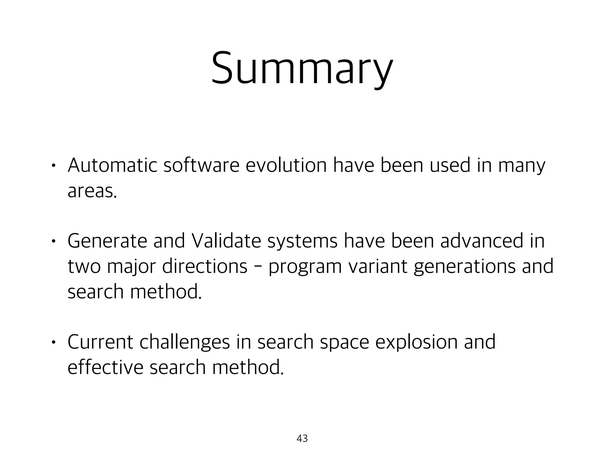 Summary
• Automatic software evolution have been used in many
areas.
• Generate and Validate systems have been advanced in
two major directions - program variant generations and
search method.
• Current challenges in search space explosion and
effective search method.
43
 