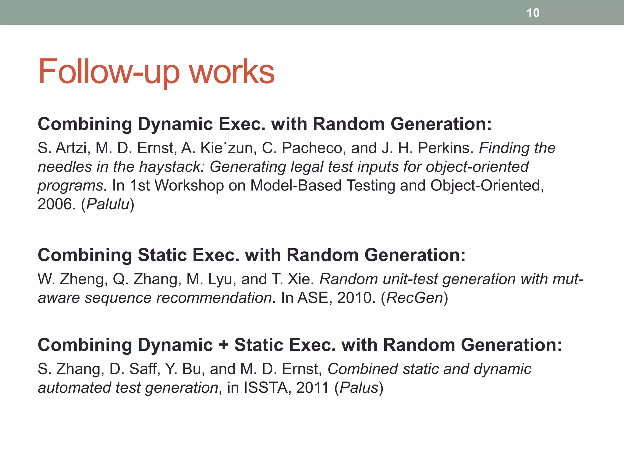 10




Follow-up works
Combining Dynamic Exec. with Random Generation:
S. Artzi, M. D. Ernst, A. Kie˙zun, C. Pacheco, and J. H. Perkins. Finding the
needles in the haystack: Generating legal test inputs for object-oriented
programs. In 1st Workshop on Model-Based Testing and Object-Oriented,
2006. (Palulu)


Combining Static Exec. with Random Generation:
W. Zheng, Q. Zhang, M. Lyu, and T. Xie. Random unit-test generation with mut-
aware sequence recommendation. In ASE, 2010. (RecGen)


Combining Dynamic + Static Exec. with Random Generation:
S. Zhang, D. Saff, Y. Bu, and M. D. Ernst, Combined static and dynamic
automated test generation, in ISSTA, 2011 (Palus)
 