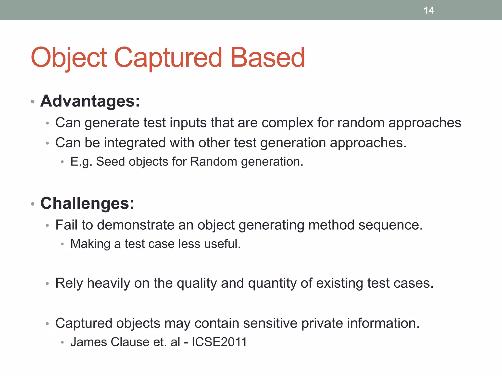 14




Object Captured Based
• Advantages:
  • Can generate test inputs that are complex for random approaches
  • Can be integrated with other test generation approaches.
    • E.g. Seed objects for Random generation.


• Challenges:
  • Fail to demonstrate an object generating method sequence.
    • Making a test case less useful.


  • Rely heavily on the quality and quantity of existing test cases.


  • Captured objects may contain sensitive private information.
    • James Clause et. al - ICSE2011
 