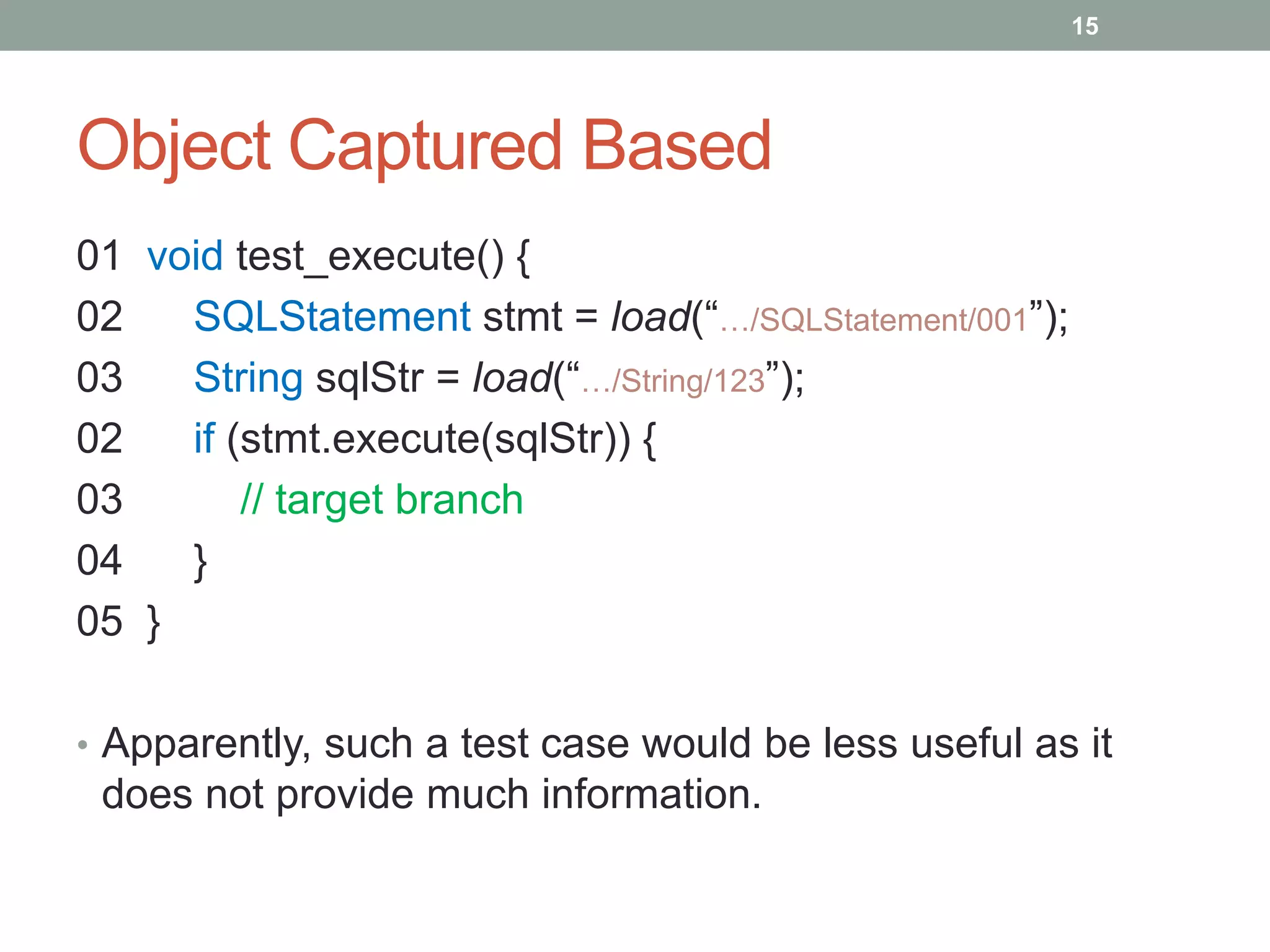 15




Object Captured Based
01 void test_execute() {
02   SQLStatement stmt = load(“…/SQLStatement/001”);
03   String sqlStr = load(“…/String/123”);
02   if (stmt.execute(sqlStr)) {
03       // target branch
04   }
05 }

• Apparently, such a test case would be less useful as it
 does not provide much information.
 