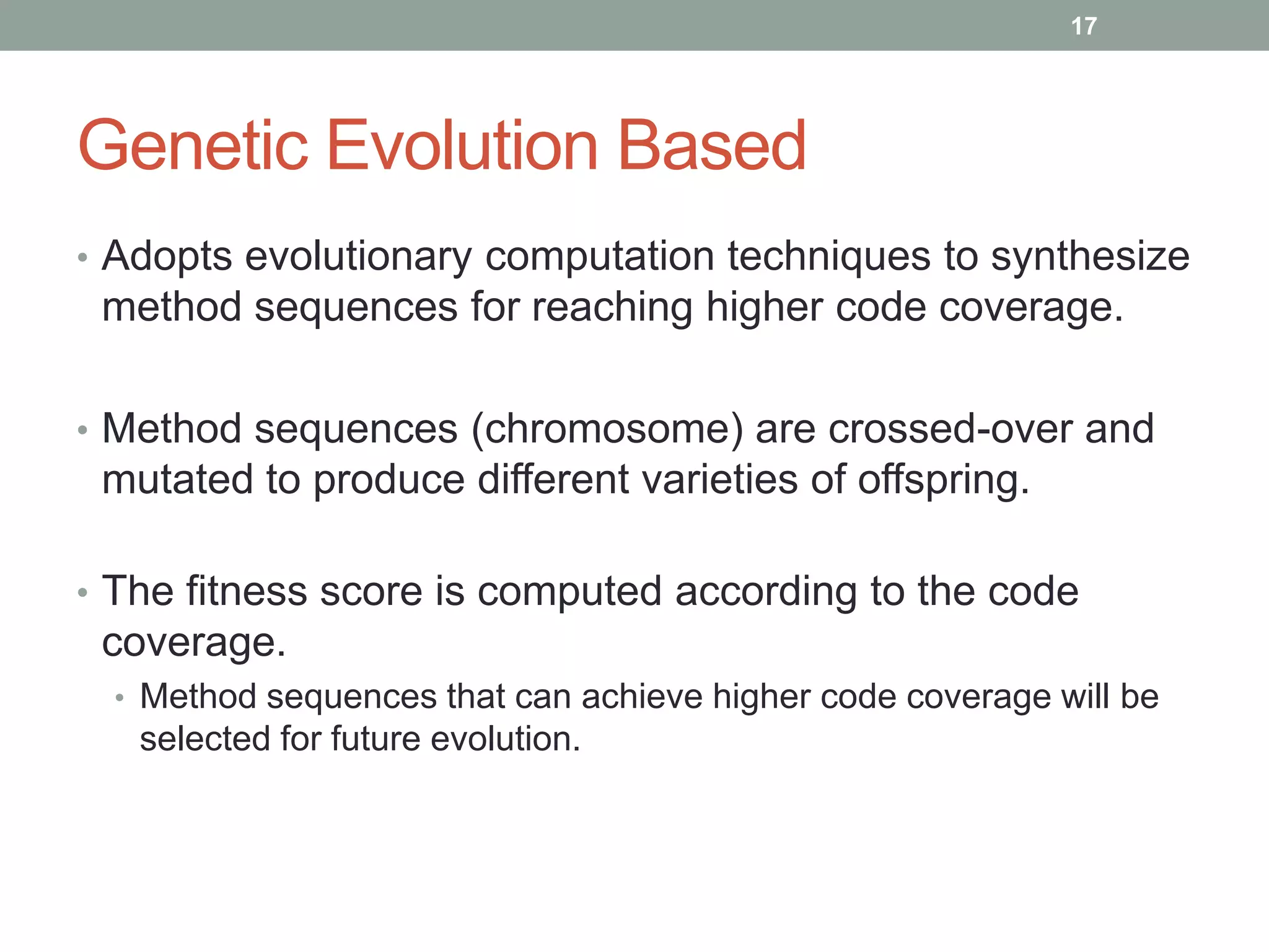 17




Genetic Evolution Based
• Adopts evolutionary computation techniques to synthesize
 method sequences for reaching higher code coverage.

• Method sequences (chromosome) are crossed-over and
 mutated to produce different varieties of offspring.

• The fitness score is computed according to the code
 coverage.
  • Method sequences that can achieve higher code coverage will be
   selected for future evolution.
 