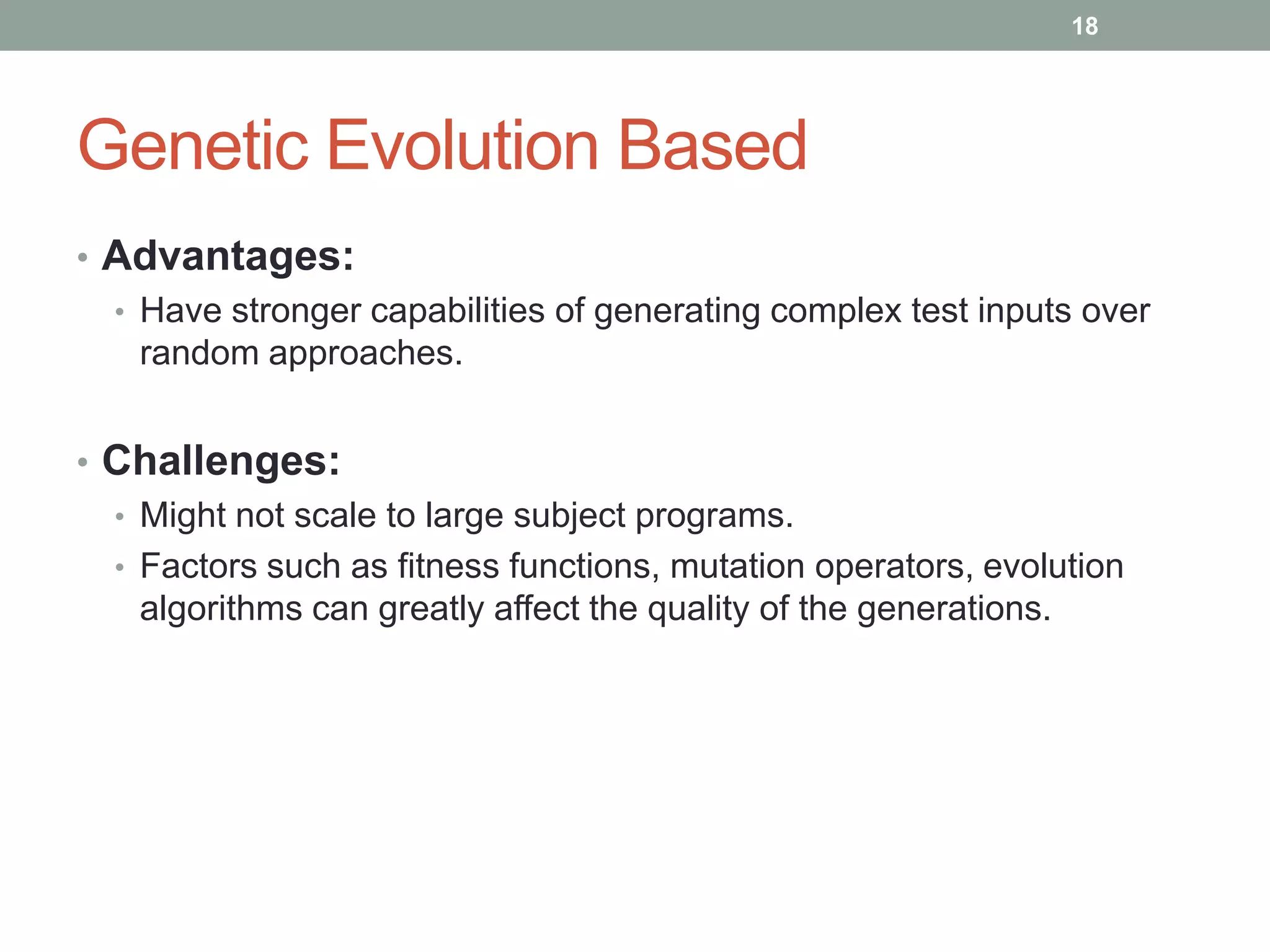 18




Genetic Evolution Based
• Advantages:
  • Have stronger capabilities of generating complex test inputs over
    random approaches.


• Challenges:
  • Might not scale to large subject programs.
  • Factors such as fitness functions, mutation operators, evolution
    algorithms can greatly affect the quality of the generations.
 