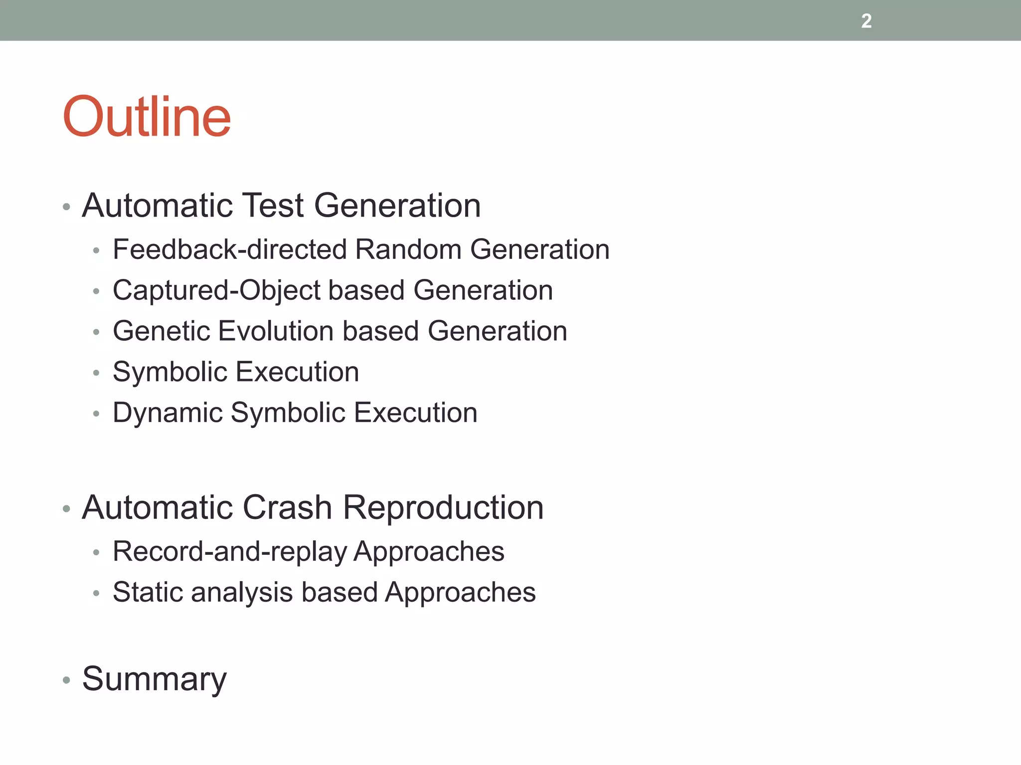 2




Outline
• Automatic Test Generation
  • Feedback-directed Random Generation
  • Captured-Object based Generation
  • Genetic Evolution based Generation
  • Symbolic Execution
  • Dynamic Symbolic Execution



• Automatic Crash Reproduction
  • Record-and-replay Approaches
  • Static analysis based Approaches


• Summary
 