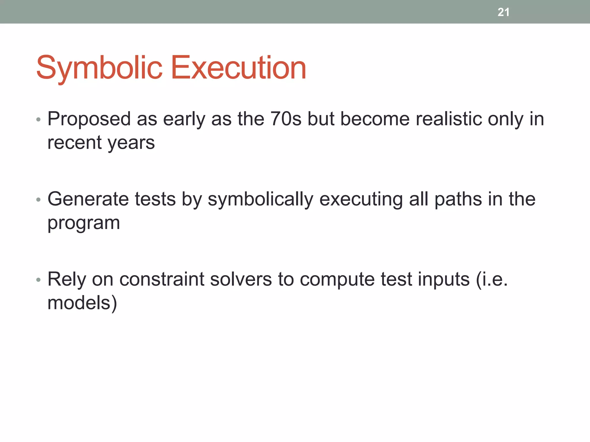 21




Symbolic Execution
• Proposed as early as the 70s but become realistic only in
 recent years

• Generate tests by symbolically executing all paths in the
 program

• Rely on constraint solvers to compute test inputs (i.e.
 models)
 