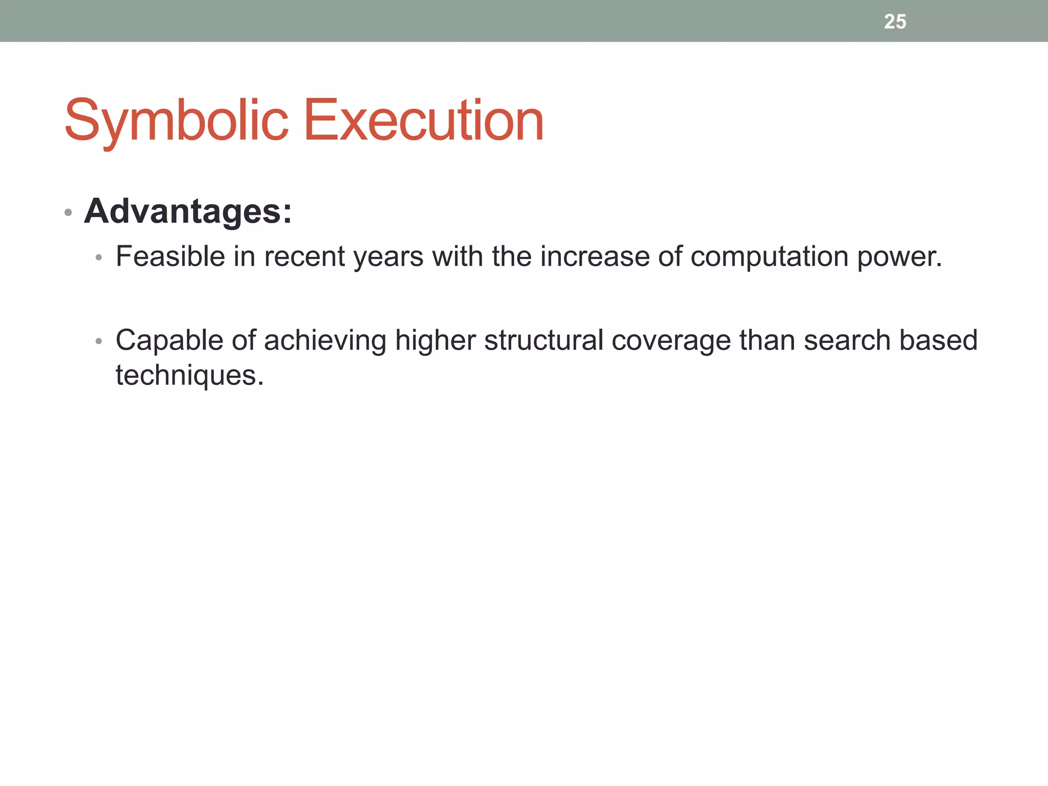 25




Symbolic Execution
• Advantages:
  • Feasible in recent years with the increase of computation power.


  • Capable of achieving higher structural coverage than search based
    techniques.
 