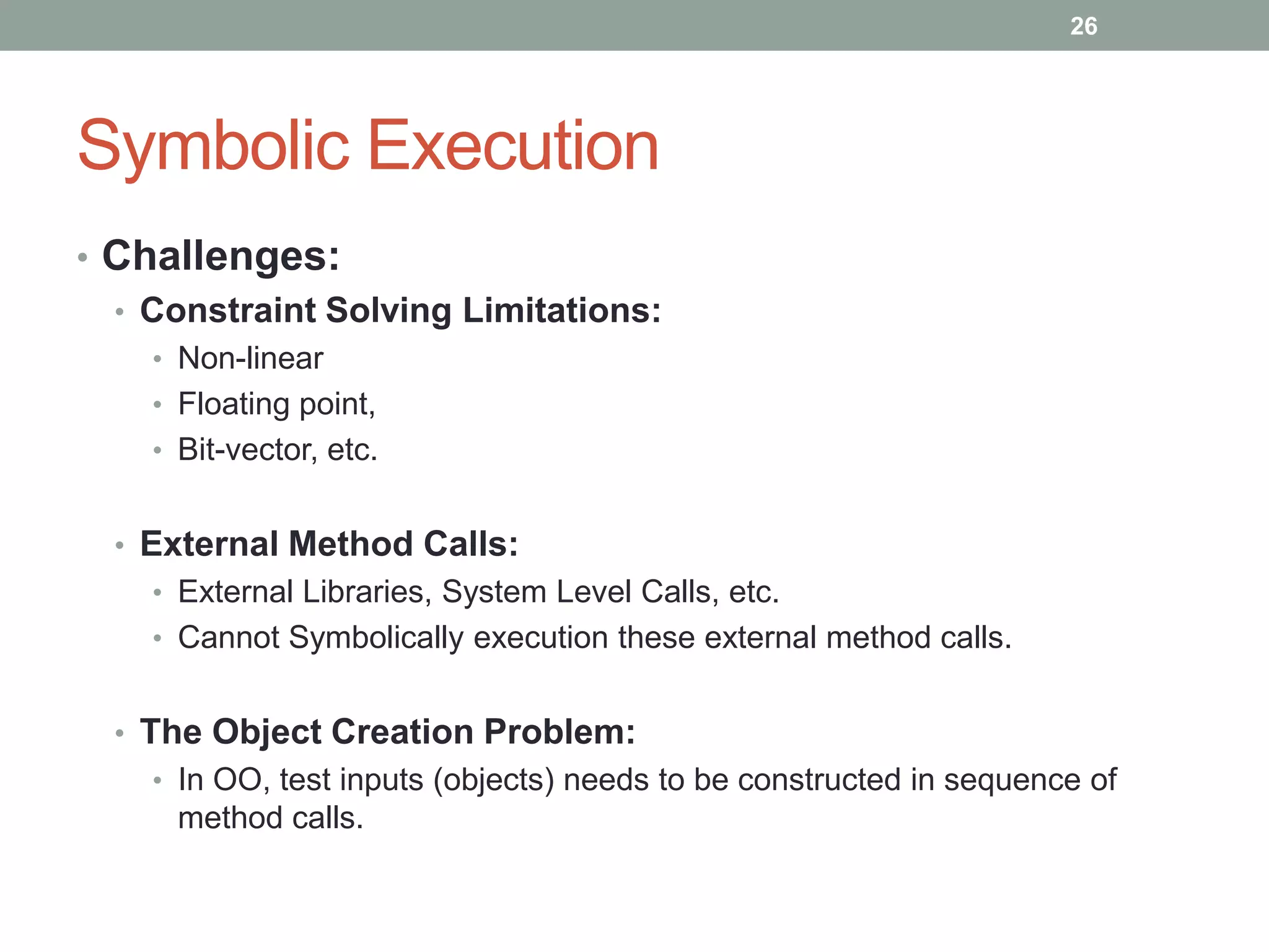 26




Symbolic Execution
• Challenges:
  • Constraint Solving Limitations:
    • Non-linear
    • Floating point,
    • Bit-vector, etc.


  • External Method Calls:
    • External Libraries, System Level Calls, etc.
    • Cannot Symbolically execution these external method calls.


  • The Object Creation Problem:
    • In OO, test inputs (objects) needs to be constructed in sequence of
      method calls.
 