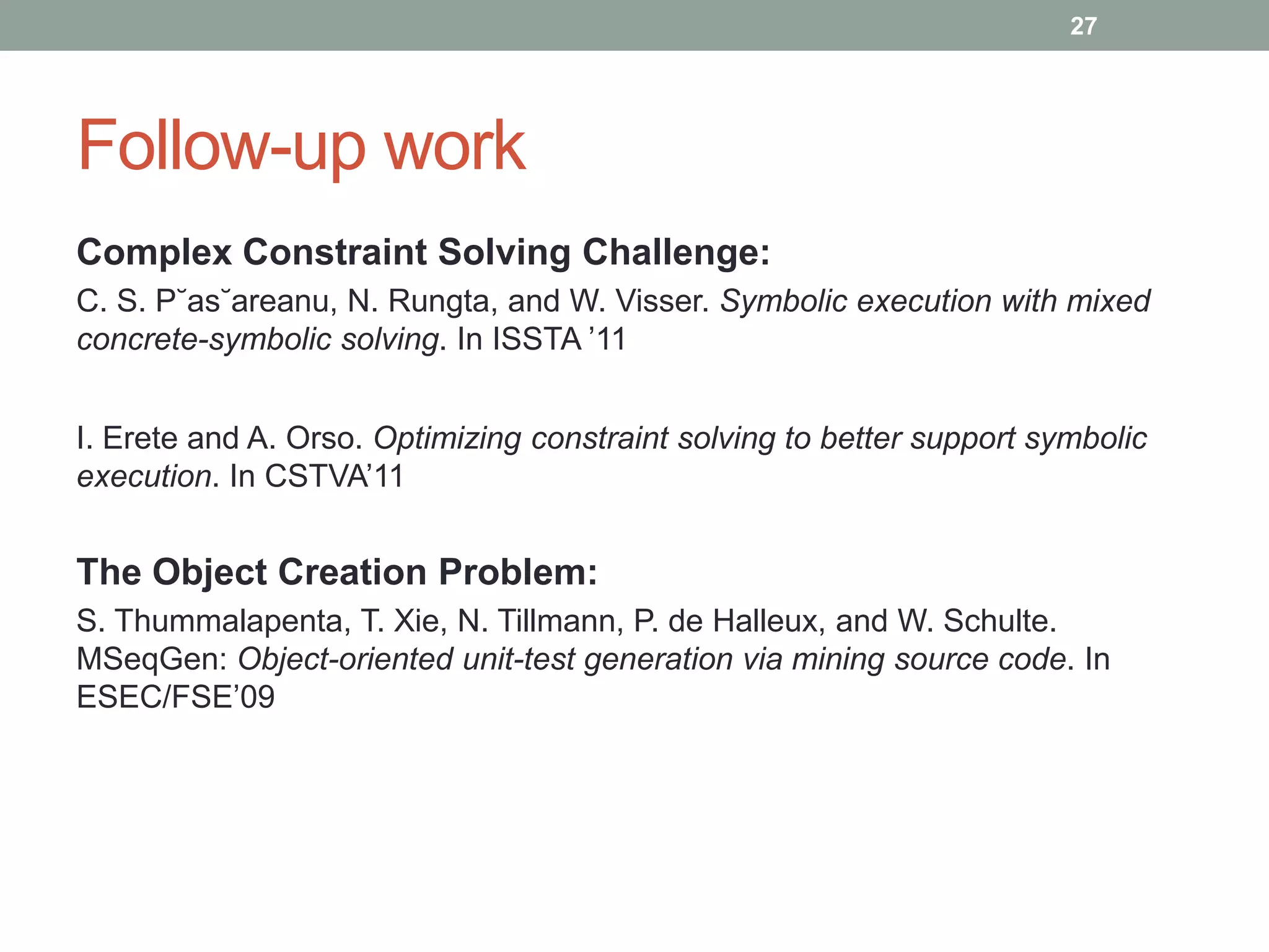 27




Follow-up work
Complex Constraint Solving Challenge:
C. S. P˘as˘areanu, N. Rungta, and W. Visser. Symbolic execution with mixed
concrete-symbolic solving. In ISSTA ‟11


I. Erete and A. Orso. Optimizing constraint solving to better support symbolic
execution. In CSTVA‟11


The Object Creation Problem:
S. Thummalapenta, T. Xie, N. Tillmann, P. de Halleux, and W. Schulte.
MSeqGen: Object-oriented unit-test generation via mining source code. In
ESEC/FSE‟09
 