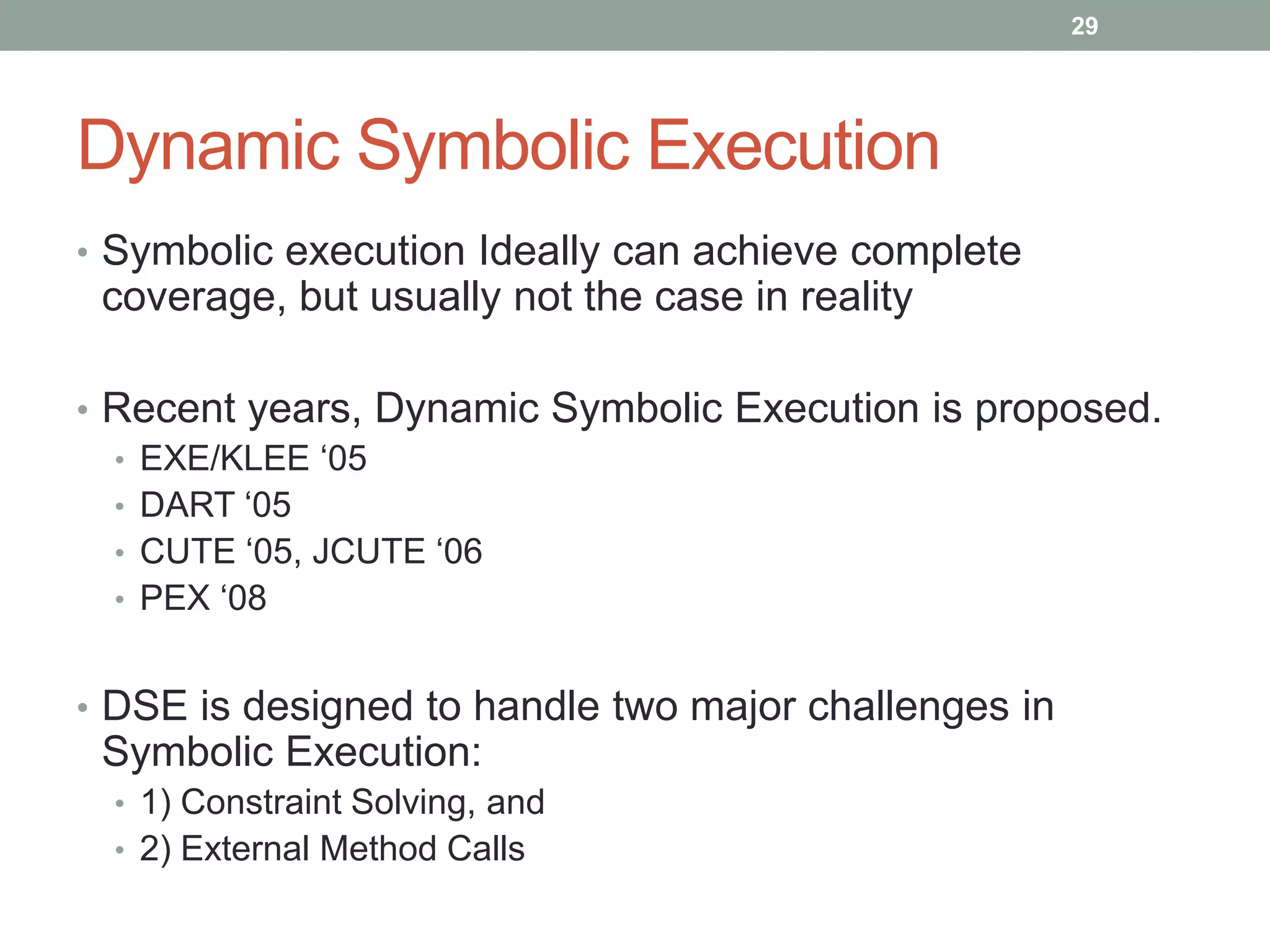 29




Dynamic Symbolic Execution
• Symbolic execution Ideally can achieve complete
 coverage, but usually not the case in reality

• Recent years, Dynamic Symbolic Execution is proposed.
  • EXE/KLEE „05
  • DART „05
  • CUTE „05, JCUTE „06
  • PEX „08


• DSE is designed to handle two major challenges in
 Symbolic Execution:
 • 1) Constraint Solving, and
 • 2) External Method Calls
 