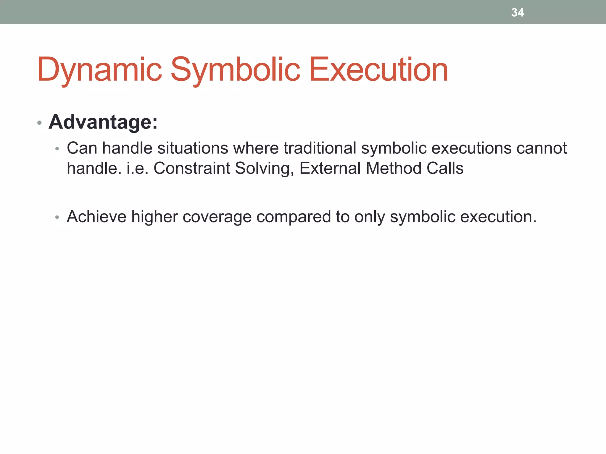 34




Dynamic Symbolic Execution
• Advantage:
  • Can handle situations where traditional symbolic executions cannot
    handle. i.e. Constraint Solving, External Method Calls

  • Achieve higher coverage compared to only symbolic execution.
 