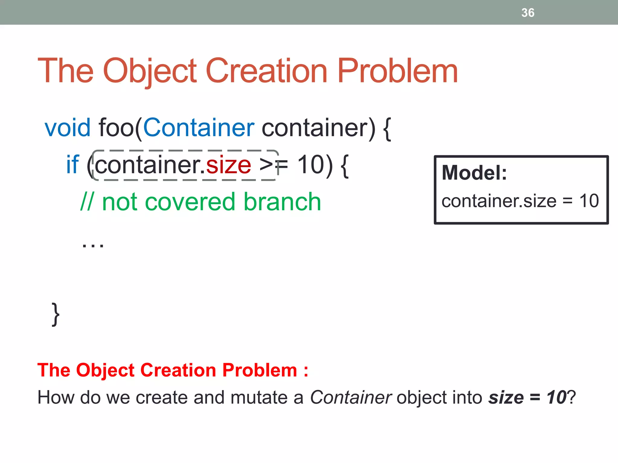 36




The Object Creation Problem
void foo(Container container) {
  if (container.size >= 10) {                 Model:
    // not covered branch                     container.size = 10

    …

 }

The Object Creation Problem :
How do we create and mutate a Container object into size = 10?
 