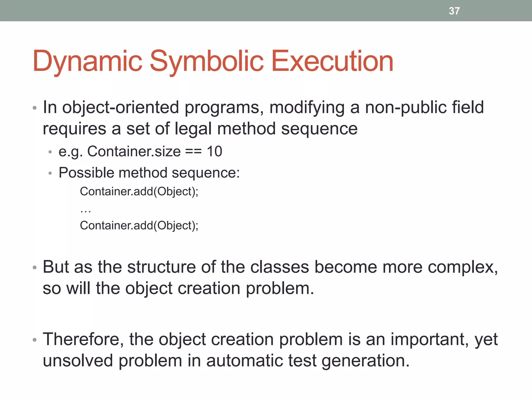 37




Dynamic Symbolic Execution
• In object-oriented programs, modifying a non-public field
 requires a set of legal method sequence
  • e.g. Container.size == 10
  • Possible method sequence:
      Container.add(Object);
      …
      Container.add(Object);


• But as the structure of the classes become more complex,
 so will the object creation problem.

• Therefore, the object creation problem is an important, yet
 unsolved problem in automatic test generation.
 